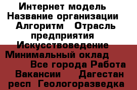 Интернет-модель › Название организации ­ Алгоритм › Отрасль предприятия ­ Искусствоведение › Минимальный оклад ­ 160 000 - Все города Работа » Вакансии   . Дагестан респ.,Геологоразведка п.